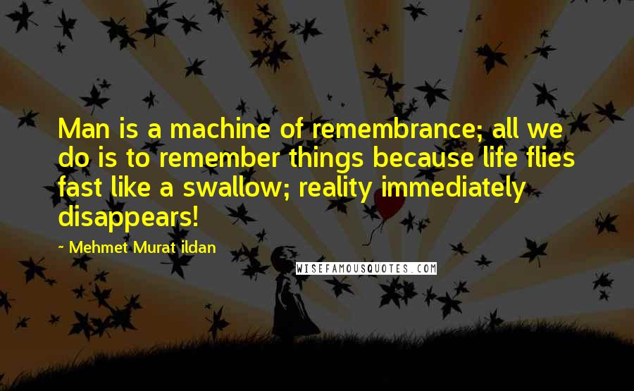 Mehmet Murat Ildan Quotes: Man is a machine of remembrance; all we do is to remember things because life flies fast like a swallow; reality immediately disappears!
