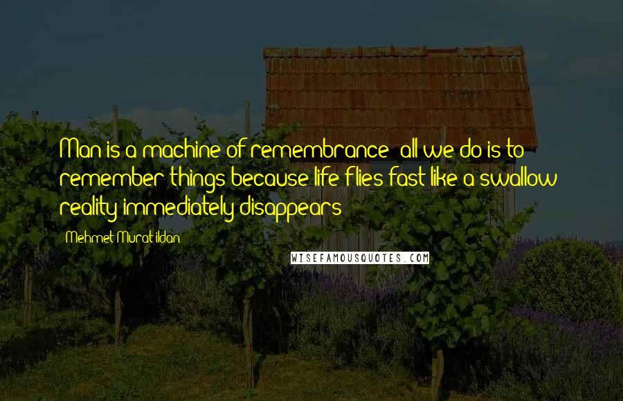 Mehmet Murat Ildan Quotes: Man is a machine of remembrance; all we do is to remember things because life flies fast like a swallow; reality immediately disappears!