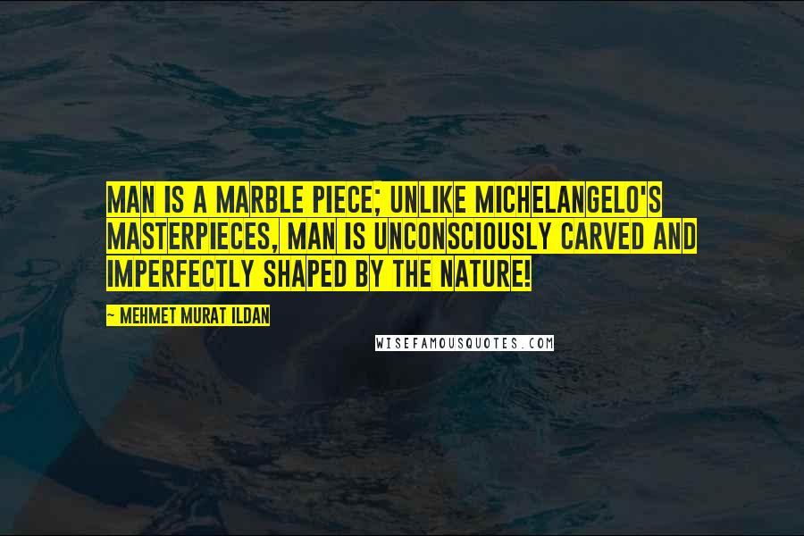 Mehmet Murat Ildan Quotes: Man is a marble piece; unlike Michelangelo's masterpieces, man is unconsciously carved and imperfectly shaped by the nature!