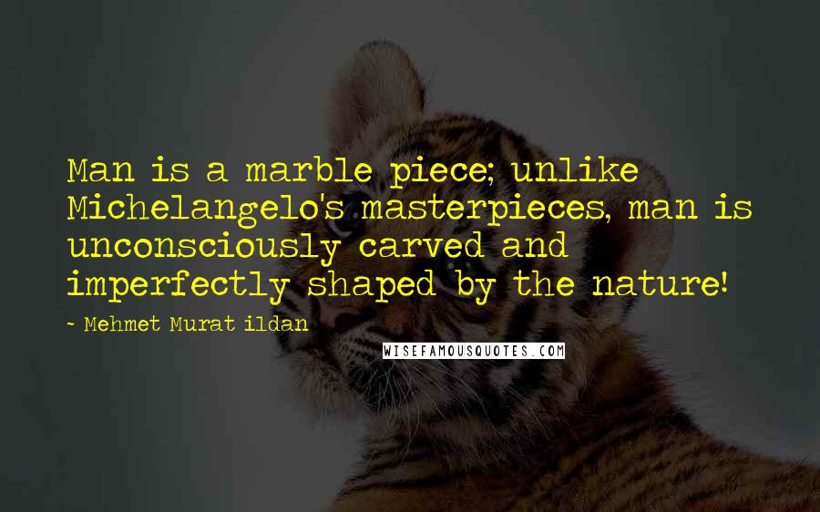Mehmet Murat Ildan Quotes: Man is a marble piece; unlike Michelangelo's masterpieces, man is unconsciously carved and imperfectly shaped by the nature!
