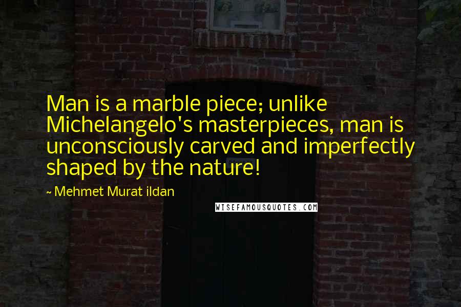 Mehmet Murat Ildan Quotes: Man is a marble piece; unlike Michelangelo's masterpieces, man is unconsciously carved and imperfectly shaped by the nature!
