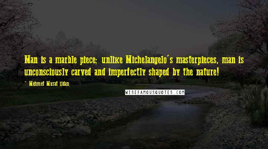 Mehmet Murat Ildan Quotes: Man is a marble piece; unlike Michelangelo's masterpieces, man is unconsciously carved and imperfectly shaped by the nature!