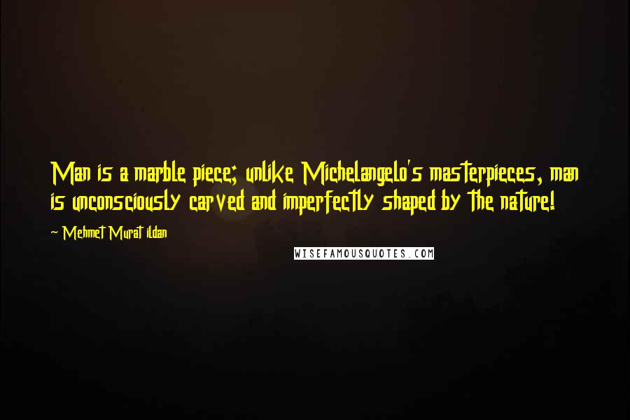 Mehmet Murat Ildan Quotes: Man is a marble piece; unlike Michelangelo's masterpieces, man is unconsciously carved and imperfectly shaped by the nature!