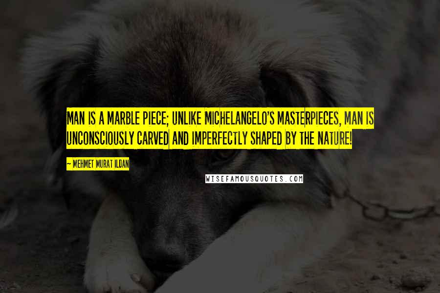 Mehmet Murat Ildan Quotes: Man is a marble piece; unlike Michelangelo's masterpieces, man is unconsciously carved and imperfectly shaped by the nature!