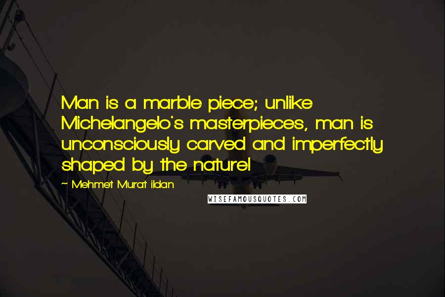 Mehmet Murat Ildan Quotes: Man is a marble piece; unlike Michelangelo's masterpieces, man is unconsciously carved and imperfectly shaped by the nature!