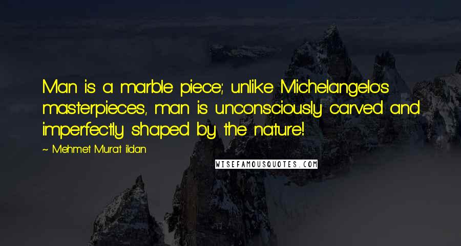 Mehmet Murat Ildan Quotes: Man is a marble piece; unlike Michelangelo's masterpieces, man is unconsciously carved and imperfectly shaped by the nature!