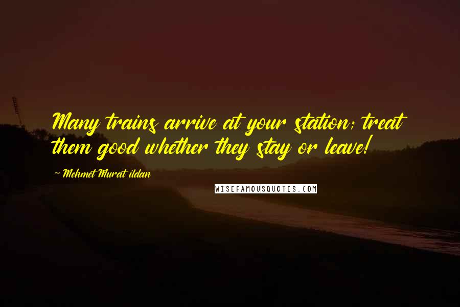 Mehmet Murat Ildan Quotes: Many trains arrive at your station; treat them good whether they stay or leave!