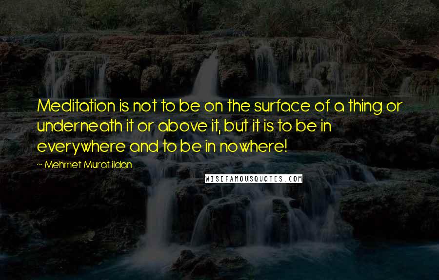 Mehmet Murat Ildan Quotes: Meditation is not to be on the surface of a thing or underneath it or above it, but it is to be in everywhere and to be in nowhere!