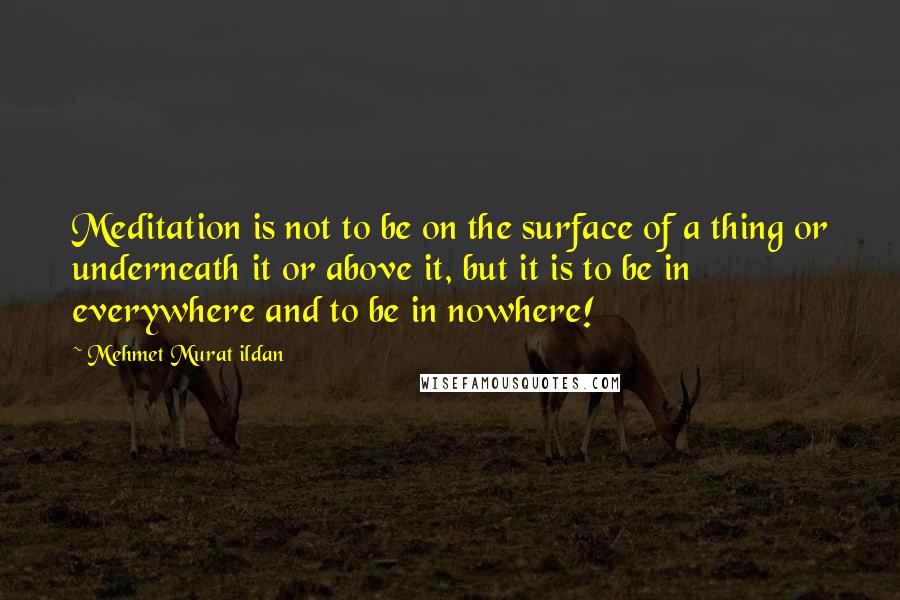 Mehmet Murat Ildan Quotes: Meditation is not to be on the surface of a thing or underneath it or above it, but it is to be in everywhere and to be in nowhere!