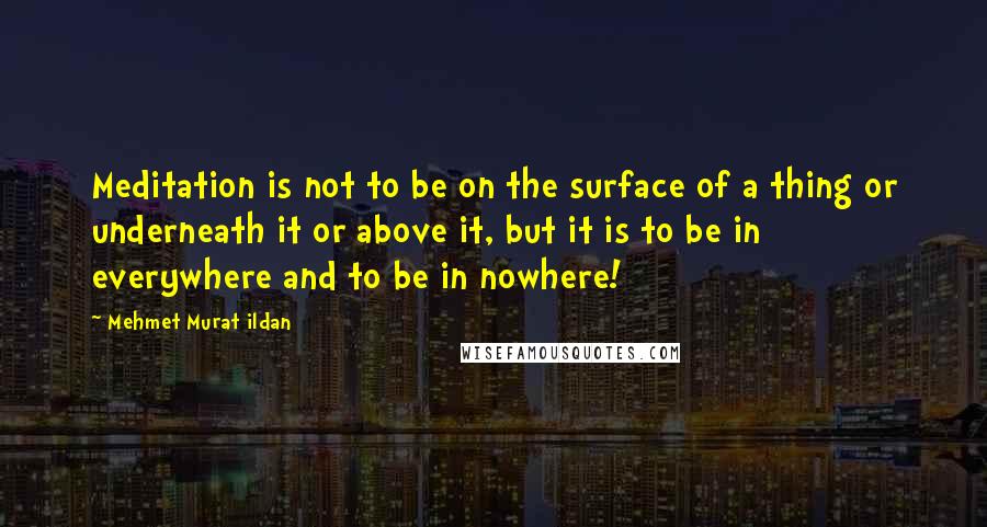 Mehmet Murat Ildan Quotes: Meditation is not to be on the surface of a thing or underneath it or above it, but it is to be in everywhere and to be in nowhere!