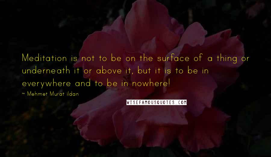 Mehmet Murat Ildan Quotes: Meditation is not to be on the surface of a thing or underneath it or above it, but it is to be in everywhere and to be in nowhere!