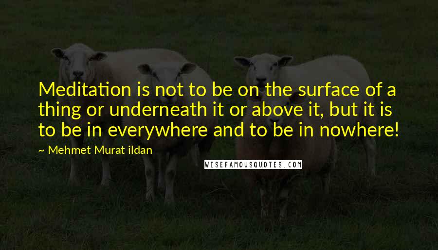 Mehmet Murat Ildan Quotes: Meditation is not to be on the surface of a thing or underneath it or above it, but it is to be in everywhere and to be in nowhere!