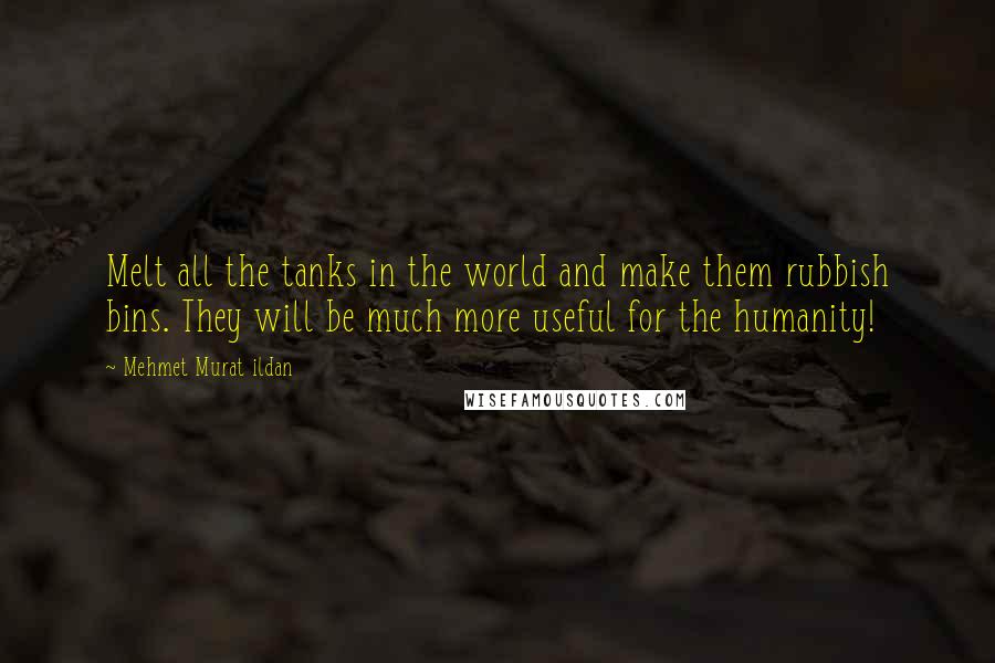 Mehmet Murat Ildan Quotes: Melt all the tanks in the world and make them rubbish bins. They will be much more useful for the humanity!