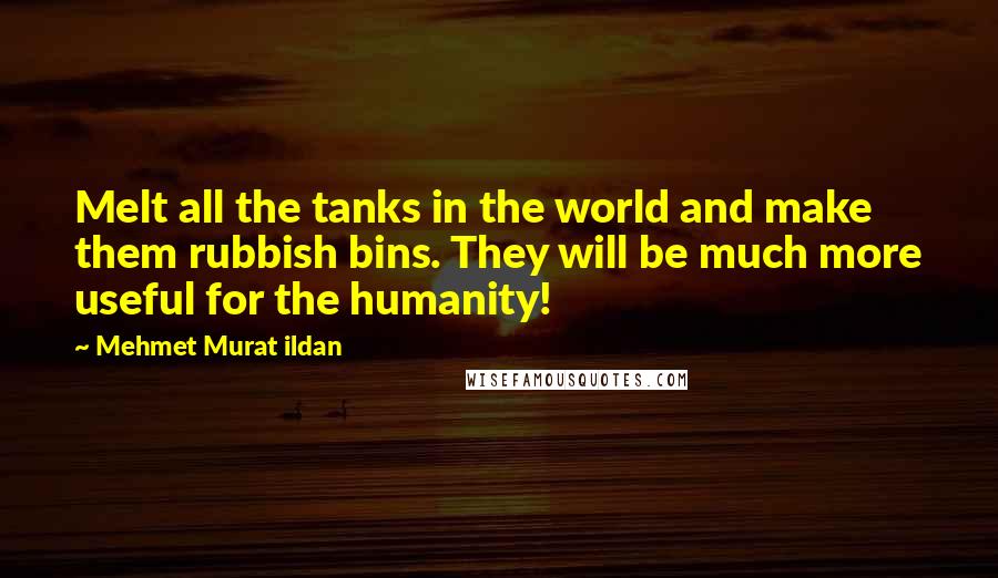 Mehmet Murat Ildan Quotes: Melt all the tanks in the world and make them rubbish bins. They will be much more useful for the humanity!
