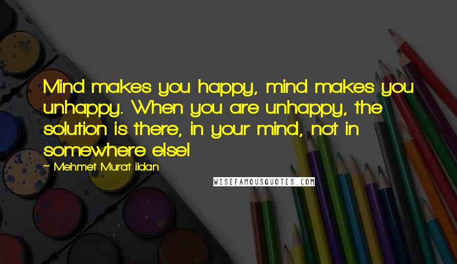 Mehmet Murat Ildan Quotes: Mind makes you happy, mind makes you unhappy. When you are unhappy, the solution is there, in your mind, not in somewhere else!