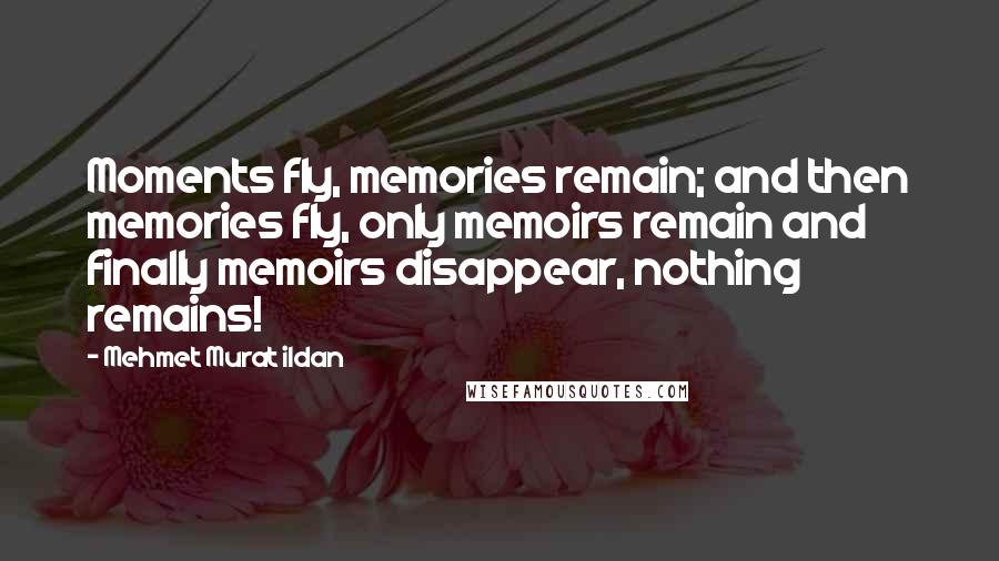 Mehmet Murat Ildan Quotes: Moments fly, memories remain; and then memories fly, only memoirs remain and finally memoirs disappear, nothing remains!