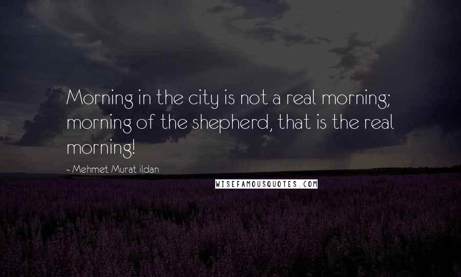 Mehmet Murat Ildan Quotes: Morning in the city is not a real morning; morning of the shepherd, that is the real morning!