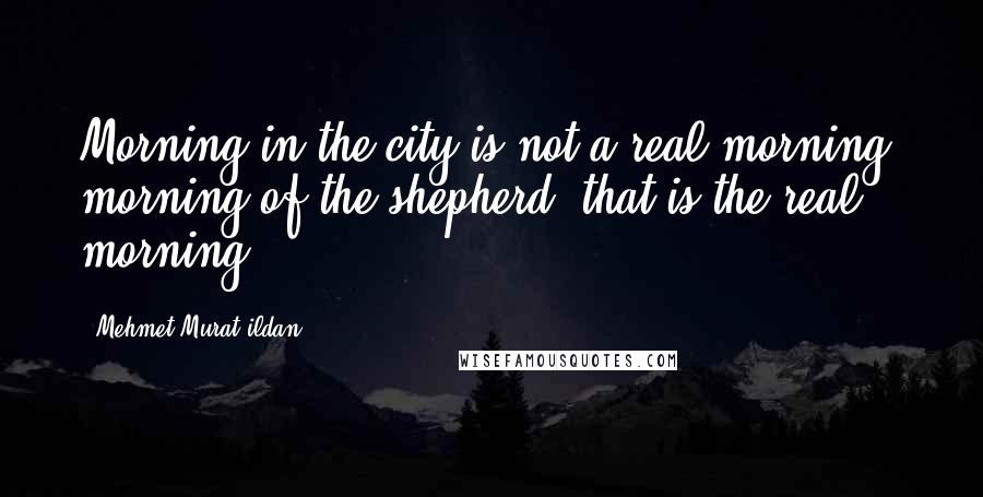 Mehmet Murat Ildan Quotes: Morning in the city is not a real morning; morning of the shepherd, that is the real morning!