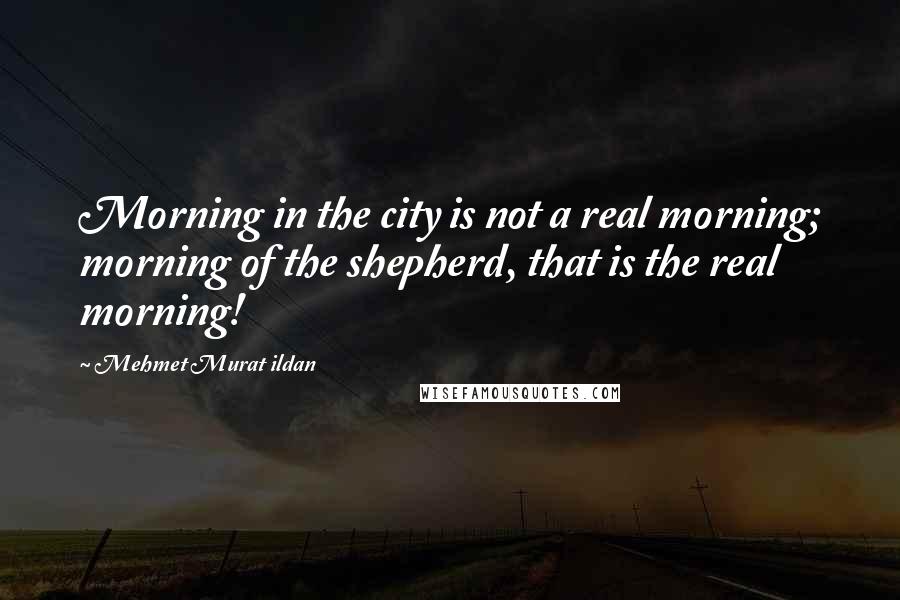 Mehmet Murat Ildan Quotes: Morning in the city is not a real morning; morning of the shepherd, that is the real morning!