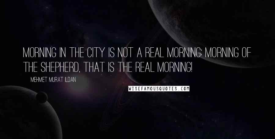 Mehmet Murat Ildan Quotes: Morning in the city is not a real morning; morning of the shepherd, that is the real morning!