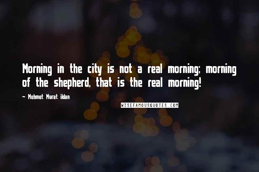 Mehmet Murat Ildan Quotes: Morning in the city is not a real morning; morning of the shepherd, that is the real morning!