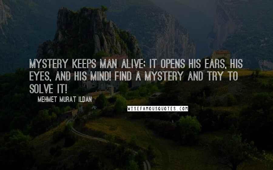 Mehmet Murat Ildan Quotes: Mystery keeps man alive; it opens his ears, his eyes, and his mind! Find a mystery and try to solve it!