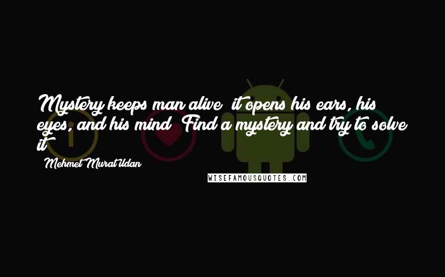 Mehmet Murat Ildan Quotes: Mystery keeps man alive; it opens his ears, his eyes, and his mind! Find a mystery and try to solve it!