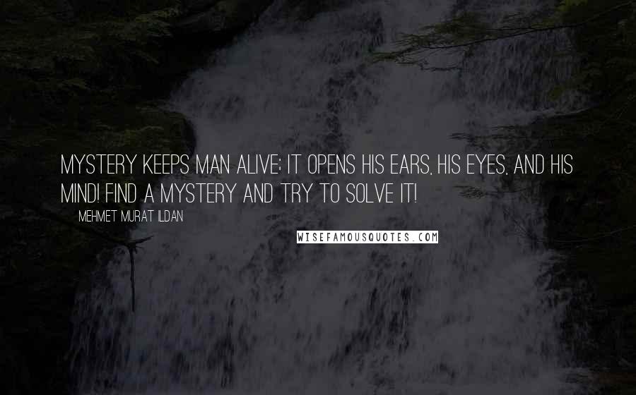 Mehmet Murat Ildan Quotes: Mystery keeps man alive; it opens his ears, his eyes, and his mind! Find a mystery and try to solve it!