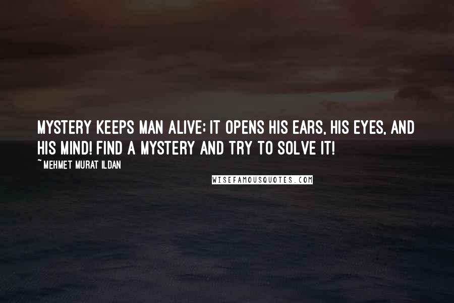 Mehmet Murat Ildan Quotes: Mystery keeps man alive; it opens his ears, his eyes, and his mind! Find a mystery and try to solve it!