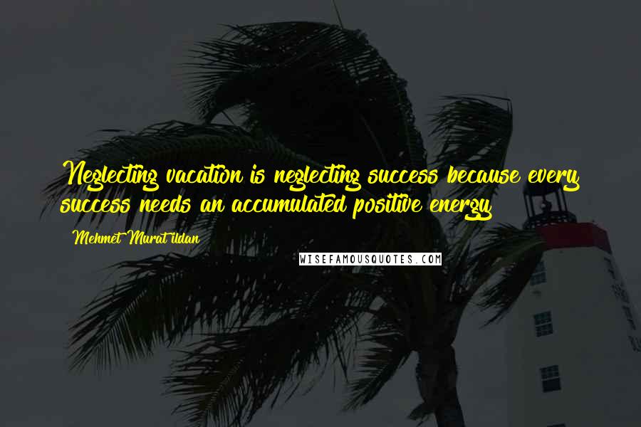 Mehmet Murat Ildan Quotes: Neglecting vacation is neglecting success because every success needs an accumulated positive energy!