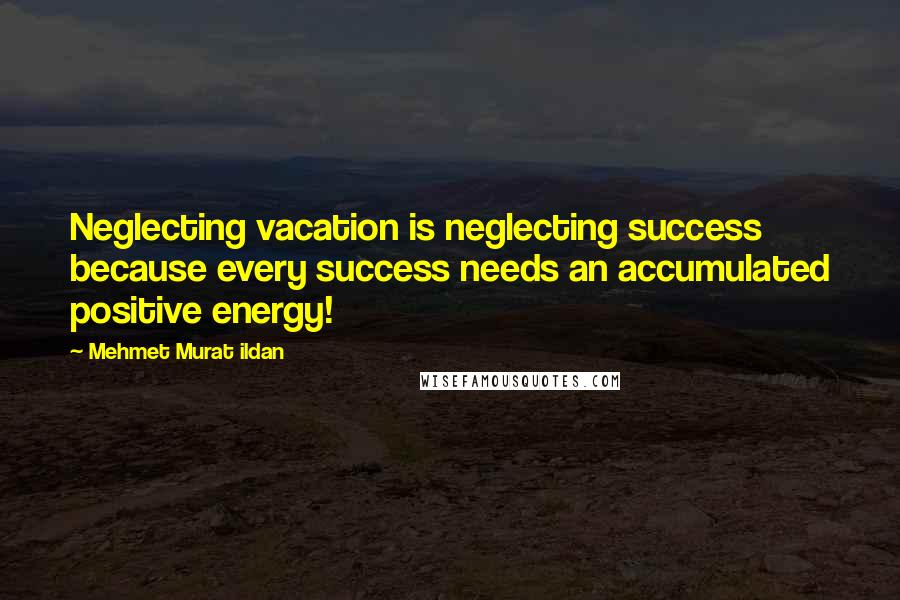 Mehmet Murat Ildan Quotes: Neglecting vacation is neglecting success because every success needs an accumulated positive energy!