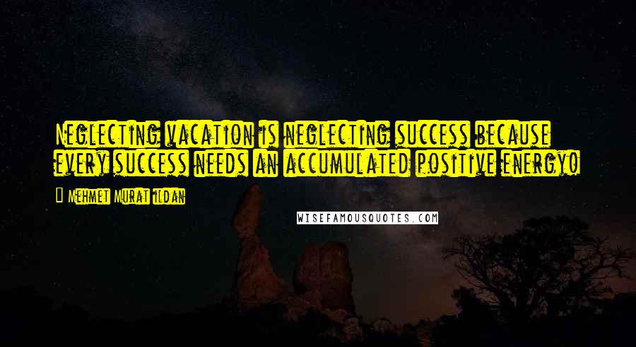 Mehmet Murat Ildan Quotes: Neglecting vacation is neglecting success because every success needs an accumulated positive energy!