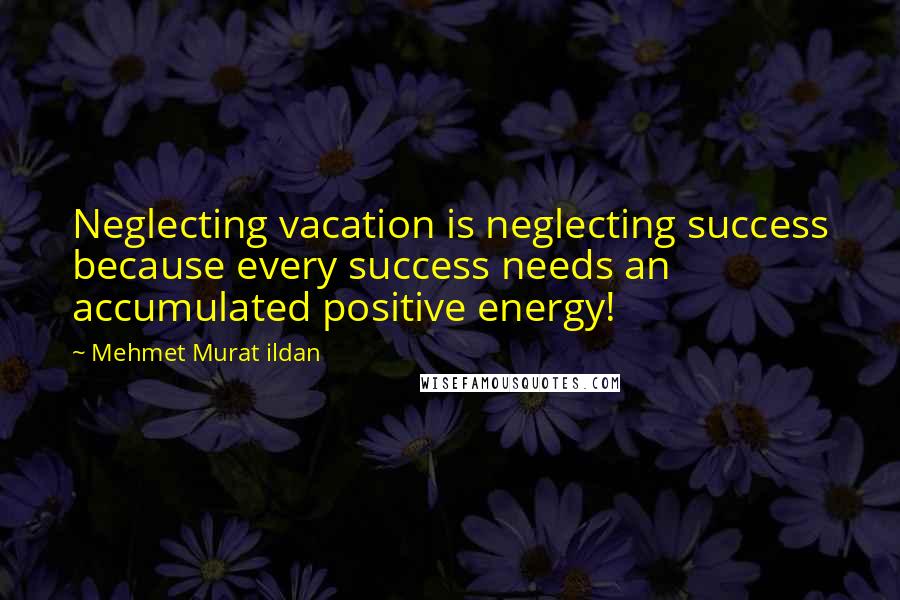 Mehmet Murat Ildan Quotes: Neglecting vacation is neglecting success because every success needs an accumulated positive energy!