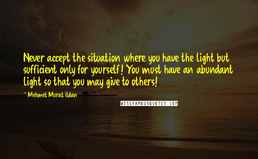 Mehmet Murat Ildan Quotes: Never accept the situation where you have the light but sufficient only for yourself! You must have an abundant light so that you may give to others!