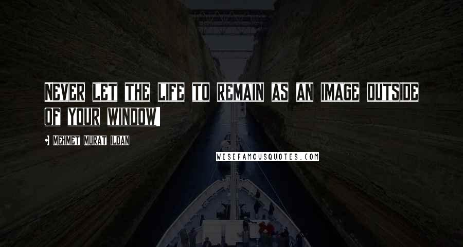 Mehmet Murat Ildan Quotes: Never let the life to remain as an image outside of your window!