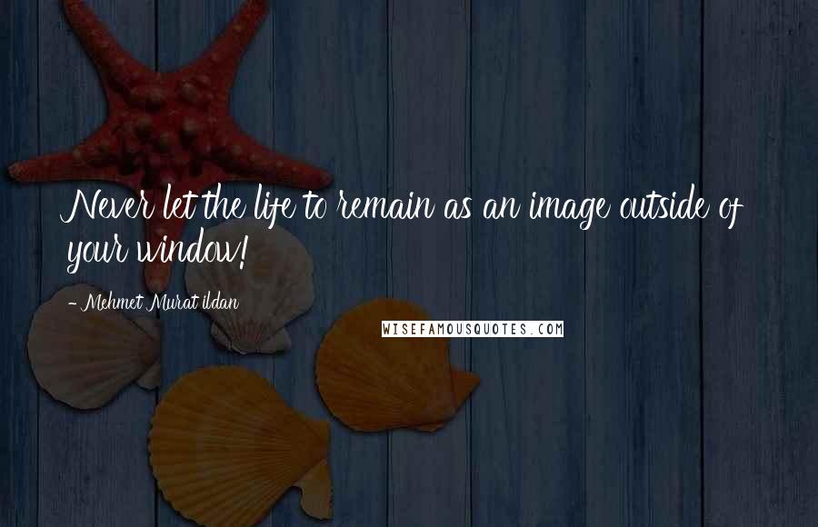 Mehmet Murat Ildan Quotes: Never let the life to remain as an image outside of your window!