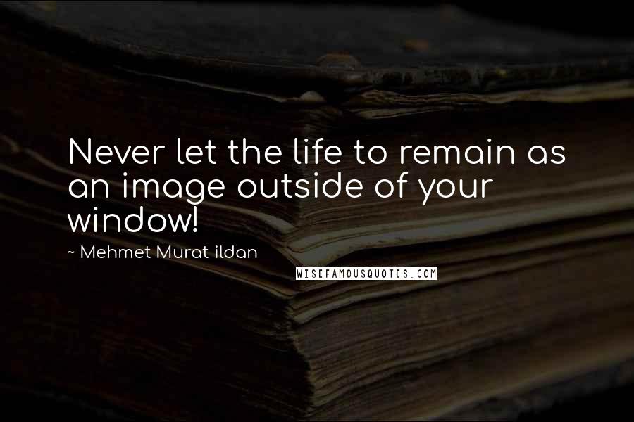Mehmet Murat Ildan Quotes: Never let the life to remain as an image outside of your window!