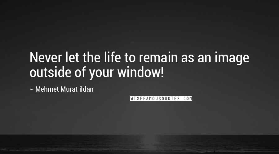 Mehmet Murat Ildan Quotes: Never let the life to remain as an image outside of your window!