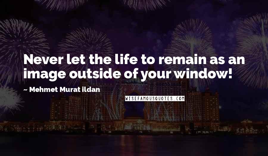 Mehmet Murat Ildan Quotes: Never let the life to remain as an image outside of your window!