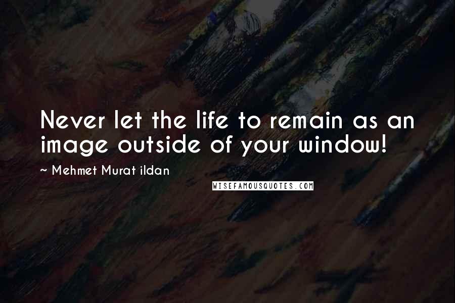 Mehmet Murat Ildan Quotes: Never let the life to remain as an image outside of your window!
