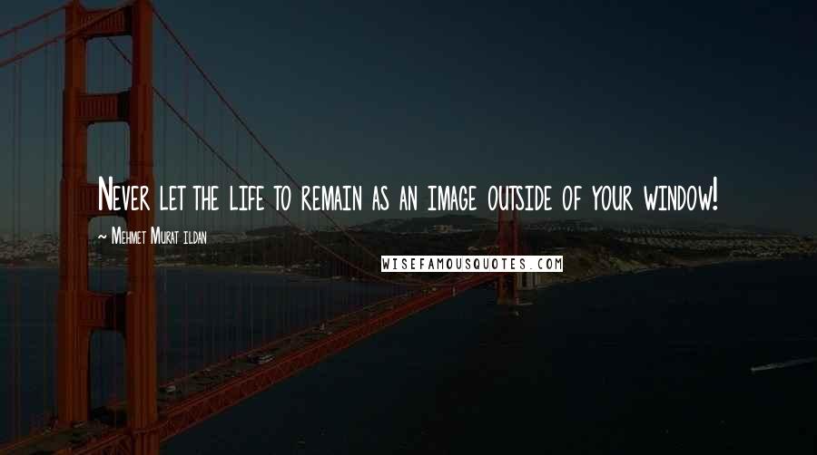 Mehmet Murat Ildan Quotes: Never let the life to remain as an image outside of your window!