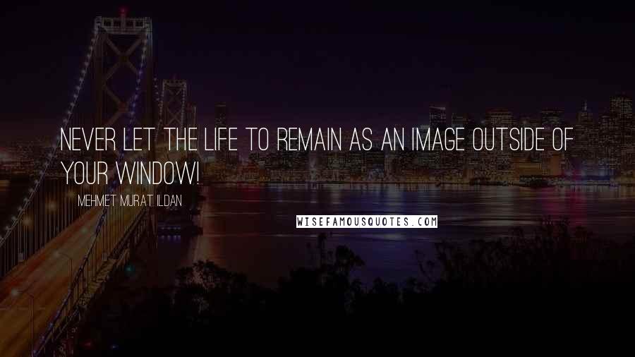 Mehmet Murat Ildan Quotes: Never let the life to remain as an image outside of your window!