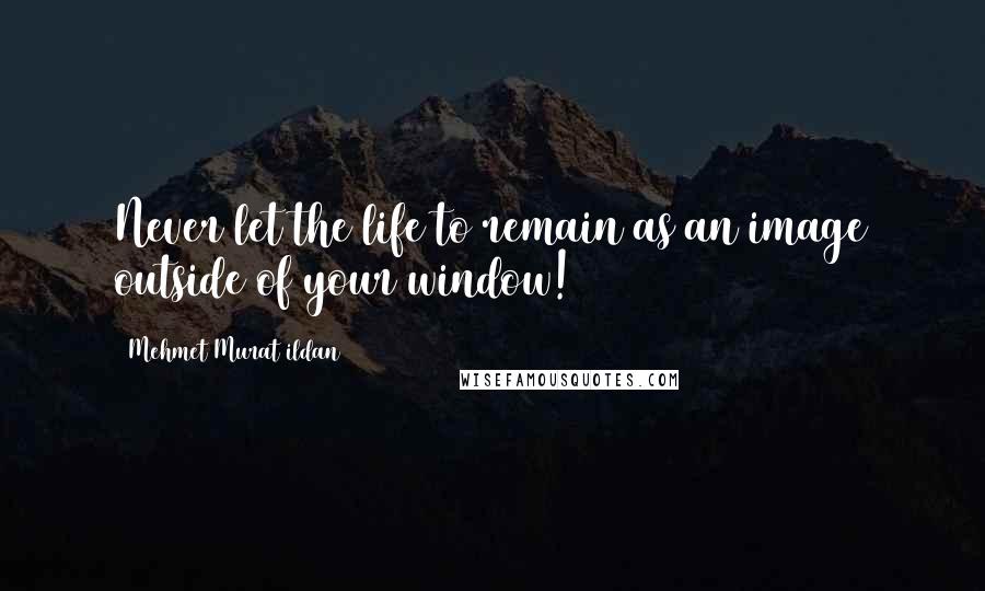 Mehmet Murat Ildan Quotes: Never let the life to remain as an image outside of your window!
