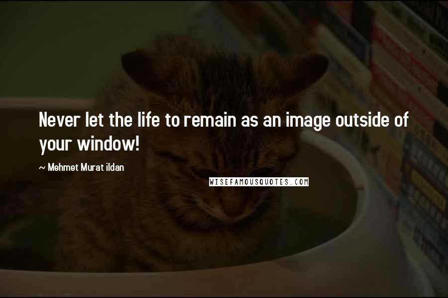 Mehmet Murat Ildan Quotes: Never let the life to remain as an image outside of your window!