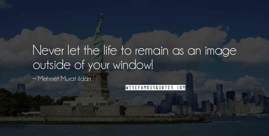 Mehmet Murat Ildan Quotes: Never let the life to remain as an image outside of your window!