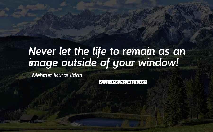 Mehmet Murat Ildan Quotes: Never let the life to remain as an image outside of your window!