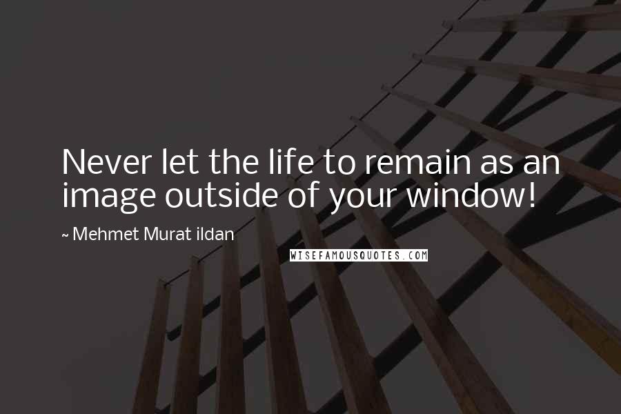 Mehmet Murat Ildan Quotes: Never let the life to remain as an image outside of your window!