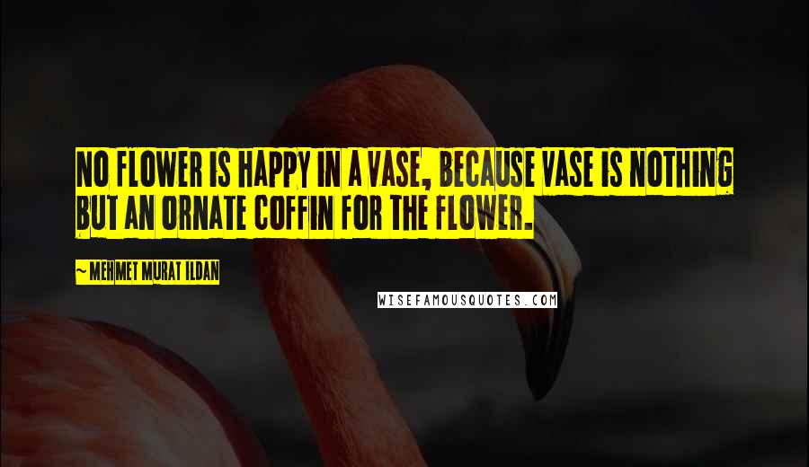 Mehmet Murat Ildan Quotes: No flower is happy in a vase, because vase is nothing but an ornate coffin for the flower.