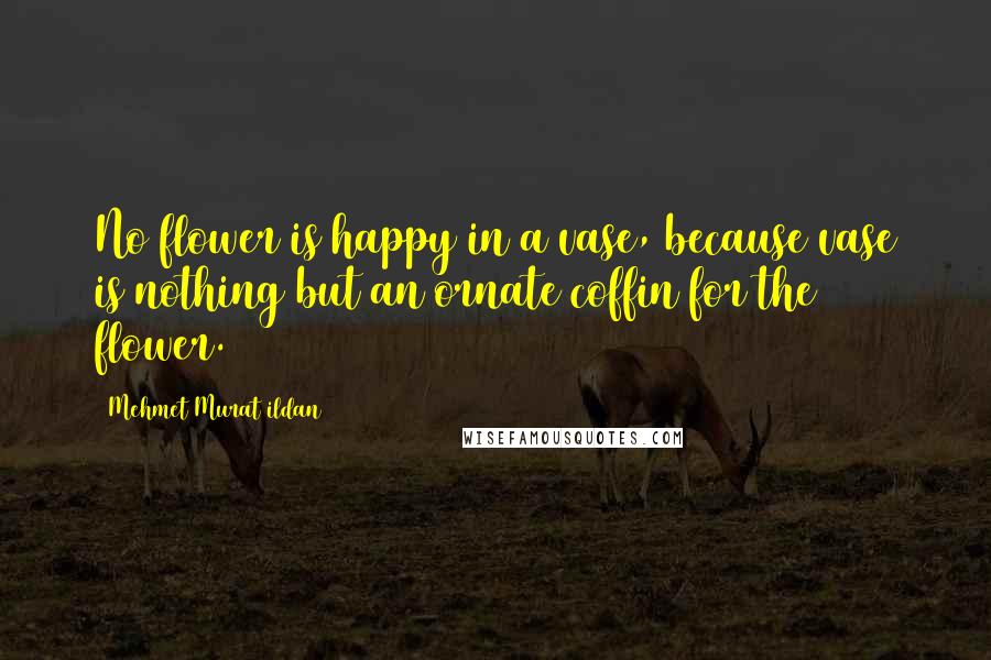 Mehmet Murat Ildan Quotes: No flower is happy in a vase, because vase is nothing but an ornate coffin for the flower.