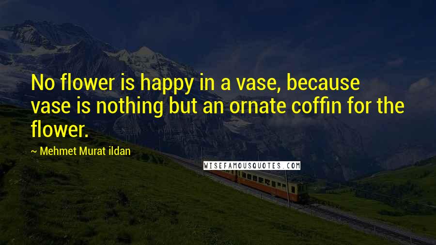 Mehmet Murat Ildan Quotes: No flower is happy in a vase, because vase is nothing but an ornate coffin for the flower.